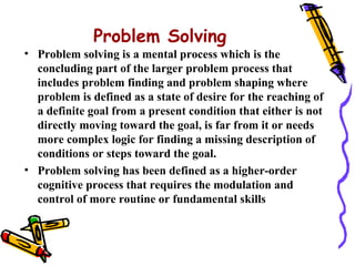 Problem Solving
• Problem solving is a mental process which is the
  concluding part of the larger problem process that
  includes problem finding and problem shaping where
  problem is defined as a state of desire for the reaching of
  a definite goal from a present condition that either is not
  directly moving toward the goal, is far from it or needs
  more complex logic for finding a missing description of
  conditions or steps toward the goal.
• Problem solving has been defined as a higher-order
  cognitive process that requires the modulation and
  control of more routine or fundamental skills
 