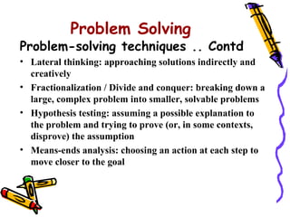 Problem Solving
Problem-solving techniques .. Contd
• Lateral thinking: approaching solutions indirectly and
  creatively
• Fractionalization / Divide and conquer: breaking down a
  large, complex problem into smaller, solvable problems
• Hypothesis testing: assuming a possible explanation to
  the problem and trying to prove (or, in some contexts,
  disprove) the assumption
• Means-ends analysis: choosing an action at each step to
  move closer to the goal
 