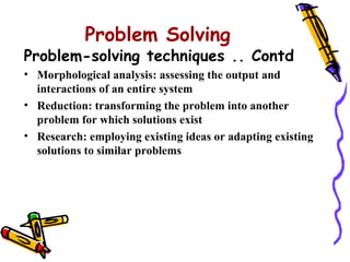 Problem Solving
Problem-solving techniques .. Contd
• Morphological analysis: assessing the output and
  interactions of an entire system
• Reduction: transforming the problem into another
  problem for which solutions exist
• Research: employing existing ideas or adapting existing
  solutions to similar problems
 