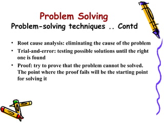 Problem Solving
Problem-solving techniques .. Contd

• Root cause analysis: eliminating the cause of the problem
• Trial-and-error: testing possible solutions until the right
  one is found
• Proof: try to prove that the problem cannot be solved.
  The point where the proof fails will be the starting point
  for solving it
 