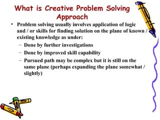 What is Creative Problem Solving
            Approach
• Problem solving usually involves application of logic
  and / or skills for finding solution on the plane of known /
  existing knowledge as under:
   – Done by further investigations
   – Done by improved skill capability
   – Pursued path may be complex but it is still on the
     same plane (perhaps expanding the plane somewhat /
     slightly)
 