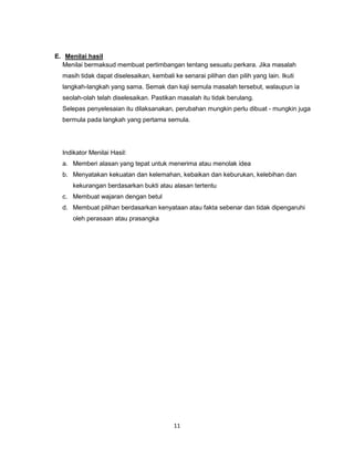 11
E. Menilai hasil
Menilai bermaksud membuat pertimbangan tentang sesuatu perkara. Jika masalah
masih tidak dapat diselesaikan, kembali ke senarai pilihan dan pilih yang lain. Ikuti
langkah-langkah yang sama. Semak dan kaji semula masalah tersebut, walaupun ia
seolah-olah telah diselesaikan. Pastikan masalah itu tidak berulang.
Selepas penyelesaian itu dilaksanakan, perubahan mungkin perlu dibuat - mungkin juga
bermula pada langkah yang pertama semula.
Indikator Menilai Hasil:
a. Memberi alasan yang tepat untuk menerima atau menolak idea
b. Menyatakan kekuatan dan kelemahan, kebaikan dan keburukan, kelebihan dan
kekurangan berdasarkan bukti atau alasan tertentu
c. Membuat wajaran dengan betul
d. Membuat pilihan berdasarkan kenyataan atau fakta sebenar dan tidak dipengaruhi
oleh perasaan atau prasangka
 