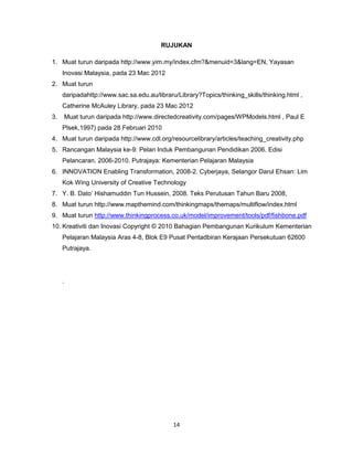 14
RUJUKAN
1. Muat turun daripada http://www.yim.my/index.cfm?&menuid=3&lang=EN, Yayasan
Inovasi Malaysia, pada 23 Mac 2012
2. Muat turun
daripadahttp://www.sac.sa.edu.au/libraru/Library?Topics/thinking_skills/thinking.html ,
Catherine McAuley Library, pada 23 Mac 2012
3. Muat turun daripada http://www.directedcreativity.com/pages/WPModels.html , Paul E
Plsek,1997) pada 28 Februari 2010
4. Muat turun daripada http://www.cdl.org/resourcelibrary/articles/teaching_creativity.php
5. Rancangan Malaysia ke-9: Pelan Induk Pembangunan Pendidikan 2006. Edisi
Pelancaran. 2006-2010. Putrajaya: Kementerian Pelajaran Malaysia
6. INNOVATION Enabling Transformation, 2008-2. Cyberjaya, Selangor Darul Ehsan: Lim
Kok Wing University of Creative Technology
7. Y. B. Dato’ Hishamuddin Tun Hussein, 2008. Teks Perutusan Tahun Baru 2008,
8. Muat turun http://www.mapthemind.com/thinkingmaps/themaps/multiflow/index.html
9. Muat turun http://www.thinkingprocess.co.uk/model/improvement/tools/pdf/fishbone.pdf
10. Kreativiti dan Inovasi Copyright © 2010 Bahagian Pembangunan Kurikulum Kementerian
Pelajaran Malaysia Aras 4-8, Blok E9 Pusat Pentadbiran Kerajaan Persekutuan 62600
Putrajaya.
.
 