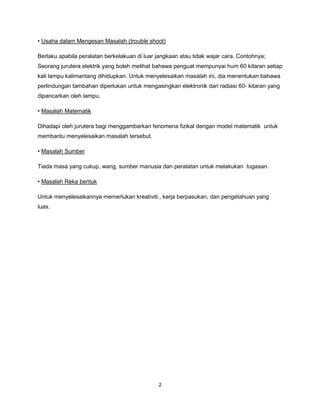 2
• Usaha dalam Mengesan Masalah (trouble shoot)
Berlaku apabila peralatan berkelakuan di luar jangkaan atau tidak wajar cara. Contohnya;
Seorang jurutera elektrik yang boleh melihat bahawa penguat mempunyai hum 60 kitaran setiap
kali lampu kalimantang dihidupkan. Untuk menyelesaikan masalah ini, dia menentukan bahawa
perlindungan tambahan diperlukan untuk mengasingkan elektronik dari radiasi 60- kitaran yang
dipancarkan oleh lampu.
• Masalah Matematik
Dihadapi oleh jurutera bagi menggambarkan fenomena fizikal dengan model matematik untuk
membantu menyelesaikan masalah tersebut.
• Masalah Sumber
Tiada masa yang cukup, wang, sumber manusia dan peralatan untuk melakukan tugasan.
• Masalah Reka bentuk
Untuk menyelesaikannya memerlukan kreativiti , kerja berpasukan, dan pengetahuan yang
luas.
 