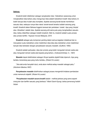 3
Definisi:
Kreativiti boleh ditafsirkan sebagai ‘penghasilan idea’. Kebolehan seseorang untuk
menghasilkan idea baharu atau mengumpul idea adalah kebolehan kreatif. Idea baharu ini
boleh berupa idea mudah atau kompleks. Apabila seorang kanak-kanak memikirkan
sesuatu idea, walaupun ianya idea nakal, kanak-kanak tersebut adalah seorang yang
kreatif. Kreativiti dalam Bahasa Inggeris berasal dari perkataan ‘create’. Apa yang ‘dicipta’
atau ‘dihasilkan’ adalah idea. Apabila seorang ahli sains pula yang menghasilkan sesuatu
idea, beliau ditakrifkan sebagai melatih kreativiti. Oleh itu, kreativiti adalah suatu proses
atau proses berfikir. Yayasan Inovasi Malaysia, 2010
Kreativiti sebagai satu komponen penting dalam semua kegiatan intelektual dan ia
merupakan suatu kebolehan untuk melahirkan idea-idea atau kebolehan untuk melahirkan
banyak idea berkaitan dengan penyelesaian sesuatu masalah. (Guilford, 1950)
Kreativiti adalah perbuatan, idea dan produk yang boleh mengubah domain sedia ada
atau mengubah domain sedia ada kepada yang baharu. (Csikszentmihalyi, C., 1997)
Masalah dapat didefinisikan sebagai:-Wujud apabila objektif tidak dipenuhi. Apa yang
berlaku menentang apa yang mahu berlaku. (Robert N.Lussier)
"Jika alat anda hanyalah tukul, anda akan melihat setiap masalah sebagai paku."
(Abraham Maslow,1967)
Penyelesaian masalah didefinisikan sebagai proses mengambil tindakan pembetulan
untuk memenuhi objektif. (Robert N.Lussier)
"Penyelesaian masalah secara kreatif adalah - melihat perkara yang sama seperti
orang lain dan berfikir sesuatu yang berbeza." Albert Szent-Gyorgi, bekas pemenang hadiah
Nobel.
 