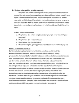 5
B. Menjana beberapa idea yang berdaya maju
Penjanaan idea bermaksud menghasilkan idea yang berkaitan dengan sesuatu
perkara. Bina satu senarai perkara-perkara yang boleh dilakukan tentang masalah yang
terjadi. Kreatif apabila menjana idea. Jangan menilai pilihan pada ketika ini. Berikan
masa untuk berfikir tentang pilihan sebelum membuat keputusan mengenai yang mana
satu untuk digunakan. Fikirkan tentang setiap pilihan - melihat positif dan negatif setiap
idea sebelum membuat sebarang keputusan. Ini berkait rapat dengan Model Kemahiran
Berfikir.
Indikator dalam penjanaan idea:
a. Menghasilkan idea baharu yang banyak (yang mungkin benar atau tidak pasti
tetapi logik).
b. Menghasilkan idea secara berterusan
c. Menghasilkan idea yang bermakna
d. Mencari hubung kait, gabung jalin atau corak berdasarkan maklumat yang ada
MODEL KEMAHIRAN BERFIKIR
Berfikir melibatkan aplikasi kemahiran berfikir kritis, kemahiran berfikir kreatif dan
kemahiran menaakul. Perkaitan kesemua kemahiran berfikir ini menjadi strategi
proses berfikir. Kemahiran berfikir kritis ialah kebolehan untuk menilai kemunasabahan sesuatu
idea. Kemahiran berfikir kreatif ialah kebolehan untuk mencerna dan menghasilkan idea
asli dan bersifat generatif. Idea baru terhasil melalui ilham atau gabungan idea-idea
yang ada. Kemahiran menaakul merupakan salah satu kemahiran berfikir yang membolehkan
seseorang membuat keputusan berdasarkan akal dan logik. Penaakulan merupakan
penerangan tentang kesan dan akibat mengapa terjadinya sesuatu di samping dapat membuat
ramalan atau andaian. Ia merupakan proses kognitif yang menggunakan fakta atau
pengetahuan, data dan strategi menyelesaikan masalah untuk membuat kesimpulan dan
keputusan. Kemahiran menaakul juga melibatkan proses untuk menghasilkan maklumat dan
membuat andaian awal berdasarkan pengetahuan sedia ada. Proses penaakulan akan
menjana kemahiran intelek seseorang untuk membolehkan individu tersebut memahami idea
dan konsep dengan lebih jelas justeru membuat kesimpulan yang rasional.
 