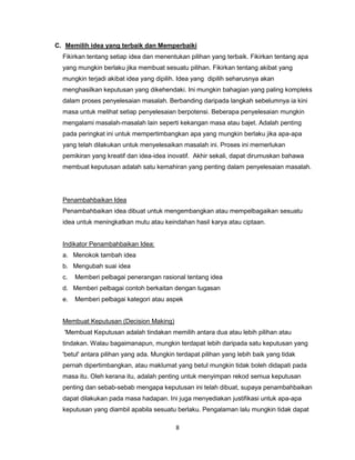 8
C. Memilih idea yang terbaik dan Memperbaiki
Fikirkan tentang setiap idea dan menentukan pilihan yang terbaik. Fikirkan tentang apa
yang mungkin berlaku jika membuat sesuatu pilihan. Fikirkan tentang akibat yang
mungkin terjadi akibat idea yang dipilih. Idea yang dipilih seharusnya akan
menghasilkan keputusan yang dikehendaki. Ini mungkin bahagian yang paling kompleks
dalam proses penyelesaian masalah. Berbanding daripada langkah sebelumnya ia kini
masa untuk melihat setiap penyelesaian berpotensi. Beberapa penyelesaian mungkin
mengalami masalah-masalah lain seperti kekangan masa atau bajet. Adalah penting
pada peringkat ini untuk mempertimbangkan apa yang mungkin berlaku jika apa-apa
yang telah dilakukan untuk menyelesaikan masalah ini. Proses ini memerlukan
pemikiran yang kreatif dan idea-idea inovatif. Akhir sekali, dapat dirumuskan bahawa
membuat keputusan adalah satu kemahiran yang penting dalam penyelesaian masalah.
Penambahbaikan Idea
Penambahbaikan idea dibuat untuk mengembangkan atau mempelbagaikan sesuatu
idea untuk meningkatkan mutu atau keindahan hasil karya atau ciptaan.
Indikator Penambahbaikan Idea:
a. Menokok tambah idea
b. Mengubah suai idea
c. Memberi pelbagai penerangan rasional tentang idea
d. Memberi pelbagai contoh berkaitan dengan tugasan
e. Memberi pelbagai kategori atau aspek
Membuat Keputusan (Decision Making)
'Membuat Keputusan adalah tindakan memilih antara dua atau lebih pilihan atau
tindakan. Walau bagaimanapun, mungkin terdapat lebih daripada satu keputusan yang
'betul' antara pilihan yang ada. Mungkin terdapat pilihan yang lebih baik yang tidak
pernah dipertimbangkan, atau maklumat yang betul mungkin tidak boleh didapati pada
masa itu. Oleh kerana itu, adalah penting untuk menyimpan rekod semua keputusan
penting dan sebab-sebab mengapa keputusan ini telah dibuat, supaya penambahbaikan
dapat dilakukan pada masa hadapan. Ini juga menyediakan justifikasi untuk apa-apa
keputusan yang diambil apabila sesuatu berlaku. Pengalaman lalu mungkin tidak dapat
 
