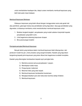 9
untuk membetulkan kesilapan lalu, tetapi ia akan membantu membuat keputusan yang
lebih baik pada masa hadapan.
Membuat Keputusan Berkesan
Walaupun keputusan yang boleh dibuat dengan menggunakan sama ada gerak hati
atau pemikiran, gabungan kedua-dua pendekatan sering digunakan. Apa juga pendekatan yang
digunakan, ia biasanya membantu untuk menstrukturkan membuat keputusan untuk:
1. Mulakan langkah-langkah penyelesaian yang mudah sebelum berpindah kepada
penyelesaian yang lebih rumit..
2. Lihat bagaimana sebarang keputusan dicapai.
3. Bina perancangan terakhir
Peringkat-peringkat Membuat Keputusan
Banyak teknik yang berbeza dalam membuat keputusan telah dibangunkan, dari
peraturan mudah ibu jari, untuk prosedur yang sangat kompleks. Kaedah yang digunakan
bergantung kepada jenis keputusan yang akan dibuat dan bagaimana ia adalah kompleks.
Kaedah yang diterangkan berdasarkan kepada tujuh peringkat iaitu:
1) Membina senarai semua penyelesaian / opsyen.
2) Menetapkan skala masa.
3) Pengumpulan maklumat.
4) Meramal risiko yang akan terjadi.
5) Membuat keputusan berdasarkan keutamaan.
6) Mengkaji kebaikan (pro) dan keburukan (kontra) setiap tindakan.
7) Membuat keputusan.
 