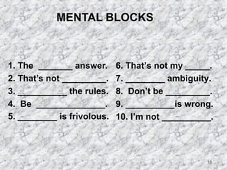 15 
MENTAL BLOCKS 
1. The _______ answer. 
2. That’s not _________. 
3. __________ the rules. 
4. Be ______________. 
5. ________ is frivolous. 
6. That’s not my _____. 
7. ________ ambiguity. 
8. Don’t be _________. 
9. __________is wrong. 
10. I’m not __________. 
 