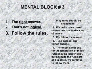 18 
MENTAL BLOCK # 3 
1. The right answer. 
2. That’s not logical. 
3. Follow the rules. 
Why rules should be 
challenged: 
 1. We make rules based 
on reasons that make a lot 
of sense. 
 2. We follow these rules. 
 3. Time passes, and 
things change. 
 4. The original reasons 
for the generation of these 
rules may no longer exist, 
but because the rules are 
still in place, we continue 
to follow them. 
 