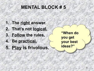 20 
MENTAL BLOCK # 5 
1. The right answer. 
2. That’s not logical. 
3. Follow the rules. 
4. Be practical. 
5. Play is frivolous. 
“When do 
you get 
your best 
ideas?” 
 