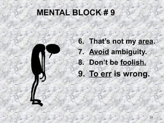 24 
MENTAL BLOCK # 9 
6. That’s not my area. 
7. Avoid ambiguity. 
8. Don’t be foolish. 
9. To err is wrong. 
 