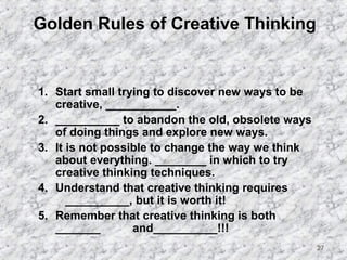 27 
Golden Rules of Creative Thinking 
1. Start small trying to discover new ways to be 
creative, ___________. 
2. __________ to abandon the old, obsolete ways 
of doing things and explore new ways. 
3. It is not possible to change the way we think 
about everything. ________ in which to try 
creative thinking techniques. 
4. Understand that creative thinking requires 
__________, but it is worth it! 
5. Remember that creative thinking is both 
_______ and__________!!! 
 