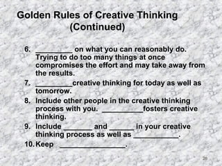 28 
Golden Rules of Creative Thinking 
(Continued) 
6. _________ on what you can reasonably do. 
Trying to do too many things at once 
compromises the effort and may take away from 
the results. 
7. _________creative thinking for today as well as 
tomorrow. 
8. Include other people in the creative thinking 
process with you. __________fosters creative 
thinking. 
9. Include _______ and ______ in your creative 
thinking process as well as ___________. 
10.Keep ________________. 
 