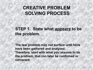 29 
CREATIVE PROBLEM 
SOLVING PROCESS 
STEP 1. State what appears to be 
the problem. 
The real problem may not surface until facts 
have been gathered and analyzed. 
Therefore, start with what you assume to be 
the problem, that can later be confirmed or 
corrected. 
 