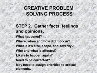 30 
CREATIVE PROBLEM 
SOLVING PROCESS 
STEP 2. Gather facts, feelings 
and opinions. 
 What happened? 
 Where, when and how did it occur? 
 What is it’s size, scope, and severity? 
 Who and what is affected? 
 Likely to happen again? 
 Need to be corrected? 
 May need to assign priorities to critical 
elements. 
 