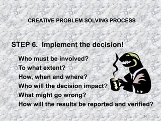 34 
CREATIVE PROBLEM SOLVING PROCESS 
STEP 6. Implement the decision! 
 Who must be involved? 
 To what extent? 
 How, when and where? 
 Who will the decision impact? 
 What might go wrong? 
 How will the results be reported and verified? 
 