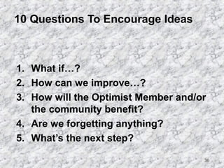 36 
10 Questions To Encourage Ideas 
1. What if…? 
2. How can we improve…? 
3. How will the Optimist Member and/or 
the community benefit? 
4. Are we forgetting anything? 
5. What’s the next step? 
 