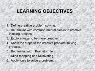 4 
LEARNING OBJECTIVES 
1. Define creative problem solving. 
2. Be familiar with common mental blocks to creative 
thinking process. 
3. Explore ways to be more creative. 
4. Know the steps to the creative problem solving 
process. 
5. Be familiar with: Brainstorming, 
Mind mapping and Multivoting 
6. Apply tools to solve a problem. 
 