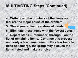 45 
MULTIVOTING Steps (Continued) 
4. Write down the numbers of the items you 
feel are the major cause of the problem. 
5. Share your votes by a show of hands. 
6. Eliminate those items with the fewest votes. 
7. Repeat steps 3 (renumber) through 6 on the 
list of remaining items. Continue this process 
until only a few items remain. If a clear favorite 
does not emerge, the group may discuss the 
items listed and make a choice. 
 