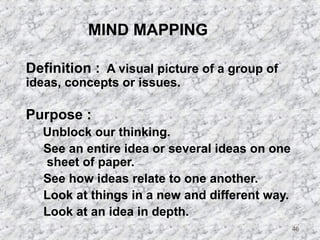 46 
MIND MAPPING 
 Definition : A visual picture of a group of 
ideas, concepts or issues. 
 Purpose : 
 Unblock our thinking. 
 See an entire idea or several ideas on one 
sheet of paper. 
 See how ideas relate to one another. 
 Look at things in a new and different way. 
 Look at an idea in depth. 
 