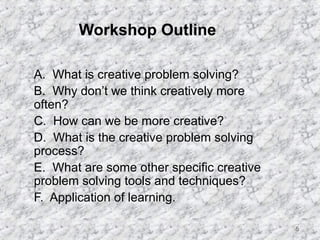 5 
Workshop Outline 
 A. What is creative problem solving? 
 B. Why don’t we think creatively more 
often? 
 C. How can we be more creative? 
 D. What is the creative problem solving 
process? 
 E. What are some other specific creative 
problem solving tools and techniques? 
 F. Application of learning. 
 