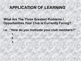51 
APPLICATION OF LEARNING 
What Are The Three Greatest Problems / 
Opportunities Your Club is Currently Facing? 
i.e. “How do you motivate your club members?” 
1. 
2. 
3. 
