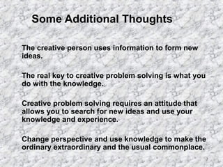 7 
Some Additional Thoughts 
 The creative person uses information to form new 
ideas. 
 The real key to creative problem solving is what you 
do with the knowledge. 
 Creative problem solving requires an attitude that 
allows you to search for new ideas and use your 
knowledge and experience. 
 Change perspective and use knowledge to make the 
ordinary extraordinary and the usual commonplace. 
 