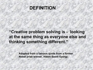 9 
DEFINITION 
“Creative problem solving is - looking 
at the same thing as everyone else and 
thinking something different.” 
Adapted from a famous quote from a former 
Nobel prize winner, Albert Szent-Gyorgi. 
 