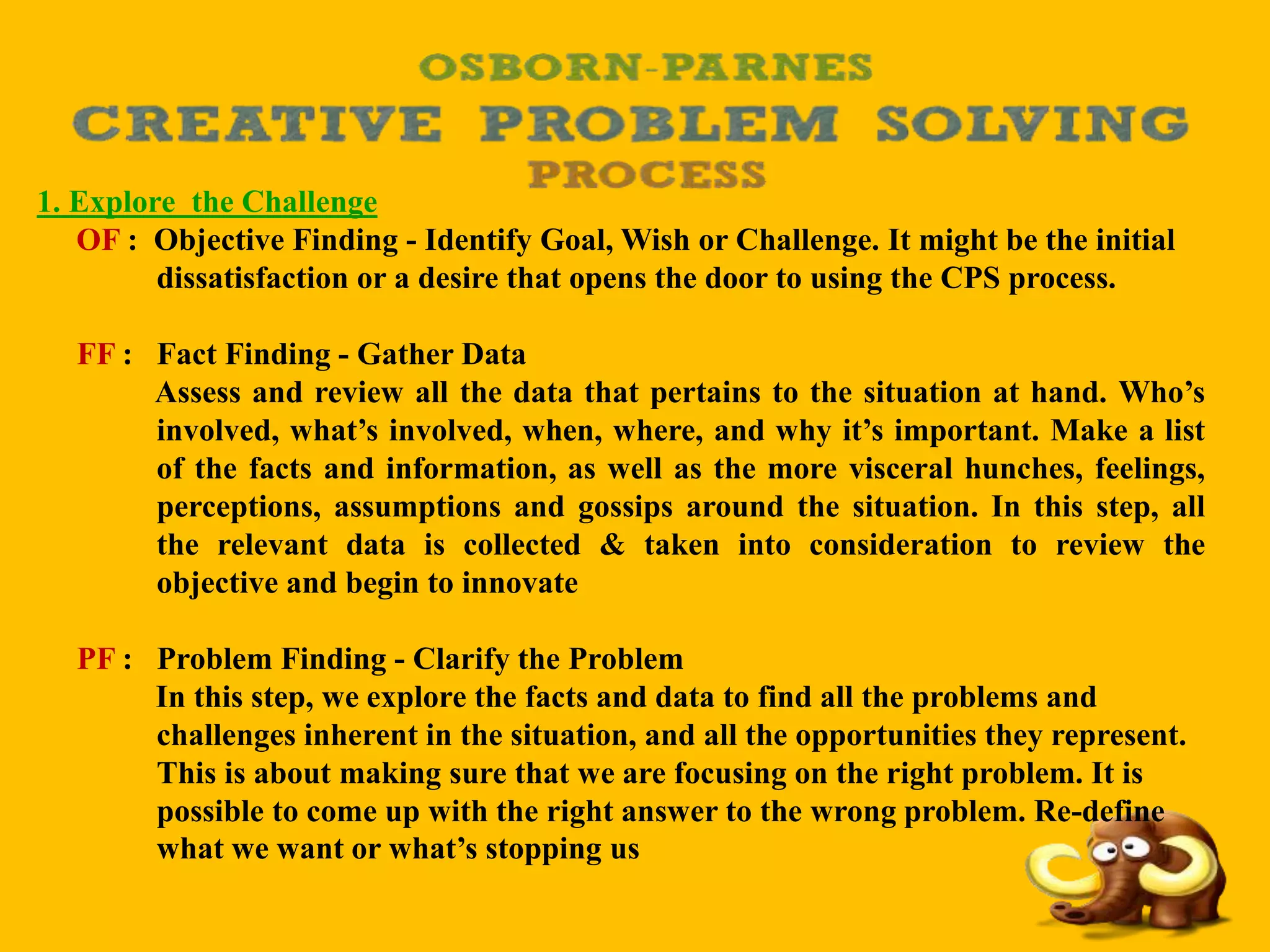 1. Explore the Challenge
OF : Objective Finding - Identify Goal, Wish or Challenge. It might be the initial
dissatisfaction or a desire that opens the door to using the CPS process.
FF : Fact Finding - Gather Data
Assess and review all the data that pertains to the situation at hand. Who’s
involved, what’s involved, when, where, and why it’s important. Make a list
of the facts and information, as well as the more visceral hunches, feelings,
perceptions, assumptions and gossips around the situation. In this step, all
the relevant data is collected & taken into consideration to review the
objective and begin to innovate
PF : Problem Finding - Clarify the Problem
In this step, we explore the facts and data to find all the problems and
challenges inherent in the situation, and all the opportunities they represent.
This is about making sure that we are focusing on the right problem. It is
possible to come up with the right answer to the wrong problem. Re-define
what we want or what’s stopping us
 