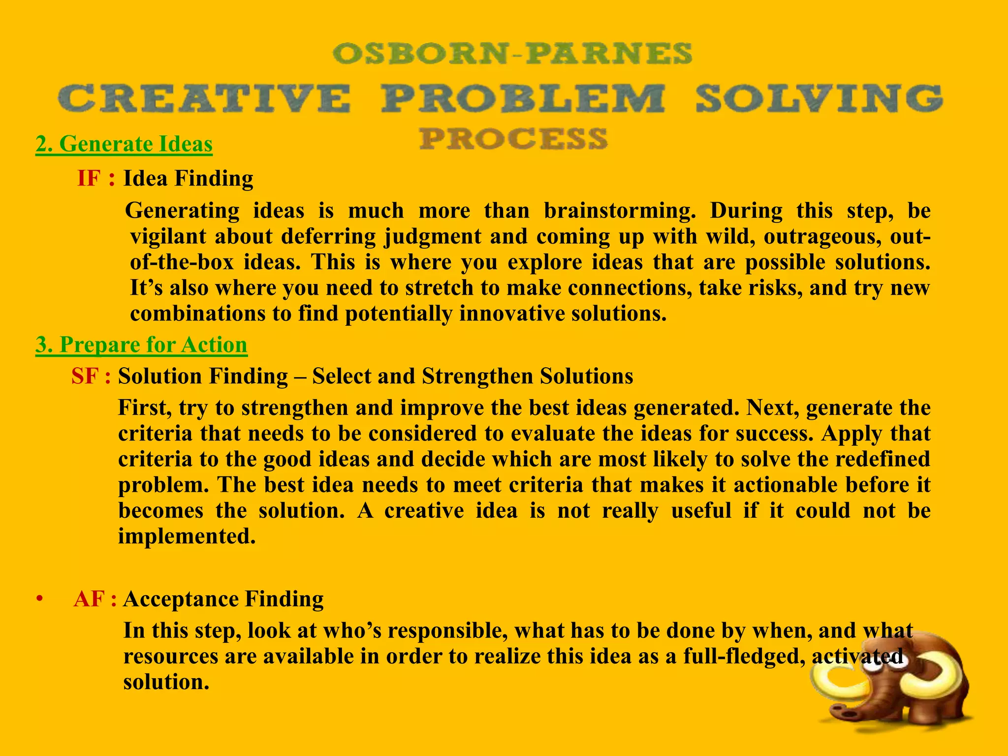 2. Generate Ideas
IF : Idea Finding
Generating ideas is much more than brainstorming. During this step, be
vigilant about deferring judgment and coming up with wild, outrageous, out-
of-the-box ideas. This is where you explore ideas that are possible solutions.
It’s also where you need to stretch to make connections, take risks, and try new
combinations to find potentially innovative solutions.
3. Prepare for Action
SF : Solution Finding – Select and Strengthen Solutions
First, try to strengthen and improve the best ideas generated. Next, generate the
criteria that needs to be considered to evaluate the ideas for success. Apply that
criteria to the good ideas and decide which are most likely to solve the redefined
problem. The best idea needs to meet criteria that makes it actionable before it
becomes the solution. A creative idea is not really useful if it could not be
implemented.
• AF : Acceptance Finding
In this step, look at who’s responsible, what has to be done by when, and what
resources are available in order to realize this idea as a full-fledged, activated
solution.
 