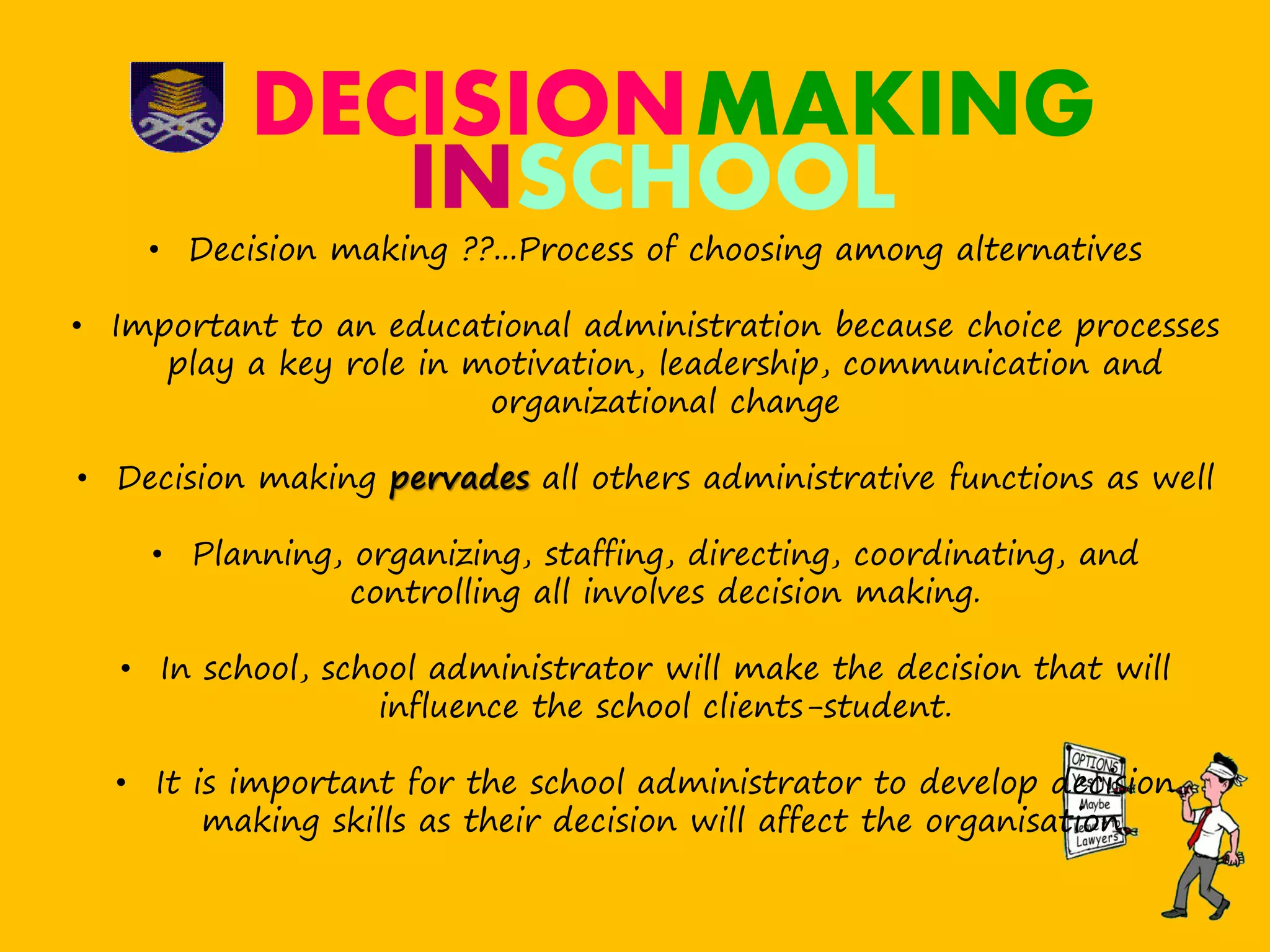 DECISIONMAKING
• Decision making ??...Process of choosing among alternatives
• Important to an educational administration because choice processes
play a key role in motivation, leadership, communication and
organizational change
• Decision making pervades all others administrative functions as well
• Planning, organizing, staffing, directing, coordinating, and
controlling all involves decision making.
• In school, school administrator will make the decision that will
influence the school clients-student.
• It is important for the school administrator to develop decision
making skills as their decision will affect the organisation.
INSCHOOL
 
