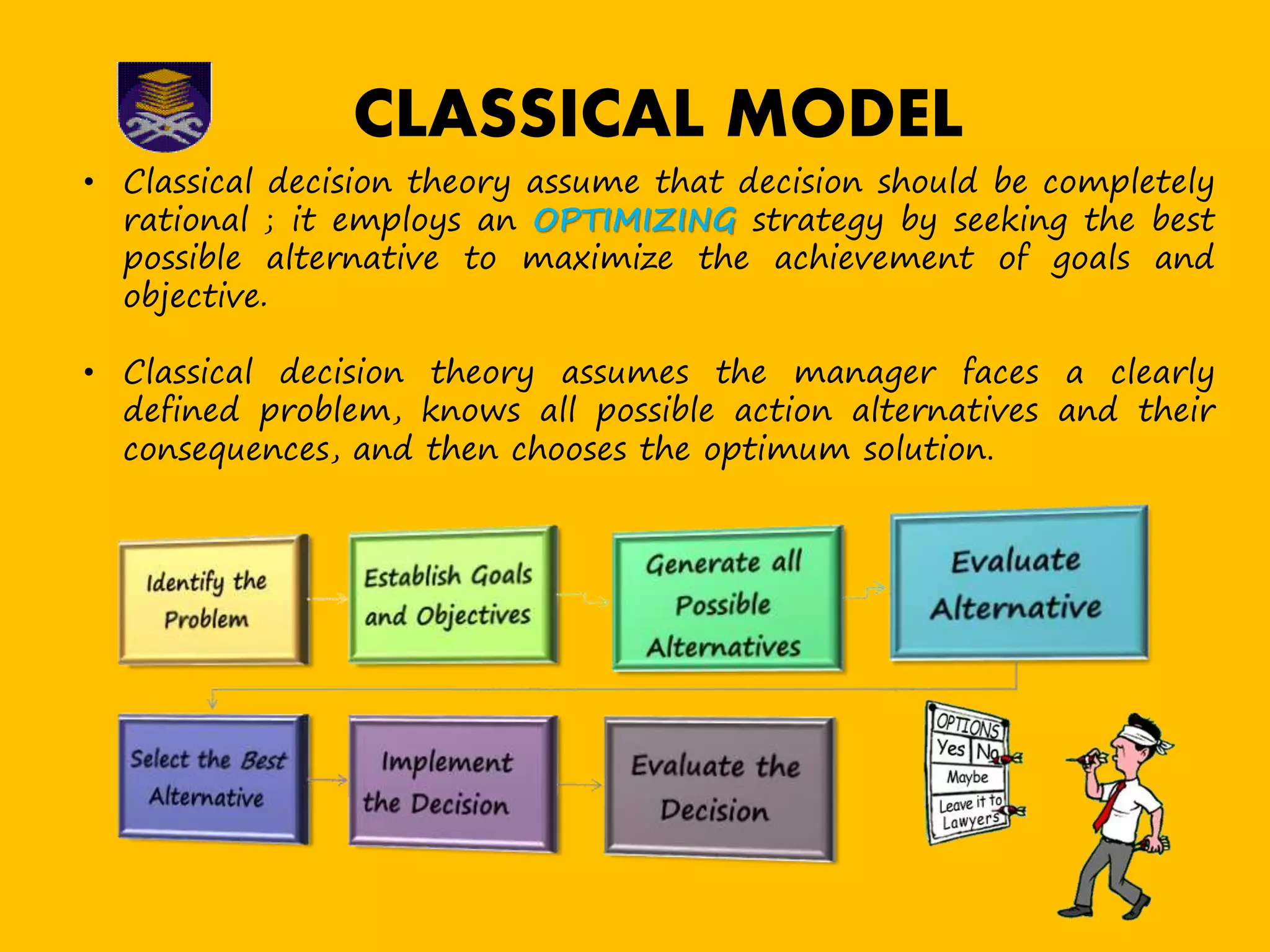 CLASSICAL MODEL
• Classical decision theory assume that decision should be completely
rational ; it employs an OPTIMIZING strategy by seeking the best
possible alternative to maximize the achievement of goals and
objective.
• Classical decision theory assumes the manager faces a clearly
defined problem, knows all possible action alternatives and their
consequences, and then chooses the optimum solution.
 