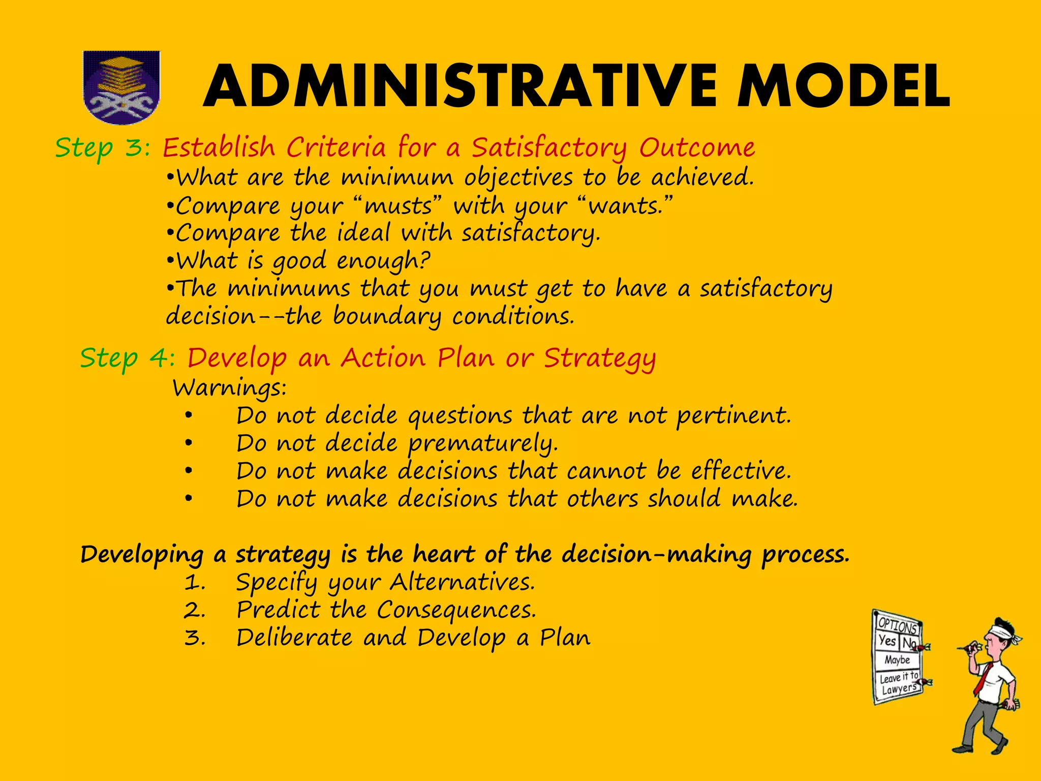 ADMINISTRATIVE MODEL
Step 3: Establish Criteria for a Satisfactory Outcome
•What are the minimum objectives to be achieved.
•Compare your “musts” with your “wants.”
•Compare the ideal with satisfactory.
•What is good enough?
•The minimums that you must get to have a satisfactory
decision--the boundary conditions.
Step 4: Develop an Action Plan or Strategy
Warnings:
• Do not decide questions that are not pertinent.
• Do not decide prematurely.
• Do not make decisions that cannot be effective.
• Do not make decisions that others should make.
Developing a strategy is the heart of the decision-making process.
1. Specify your Alternatives.
2. Predict the Consequences.
3. Deliberate and Develop a Plan
 