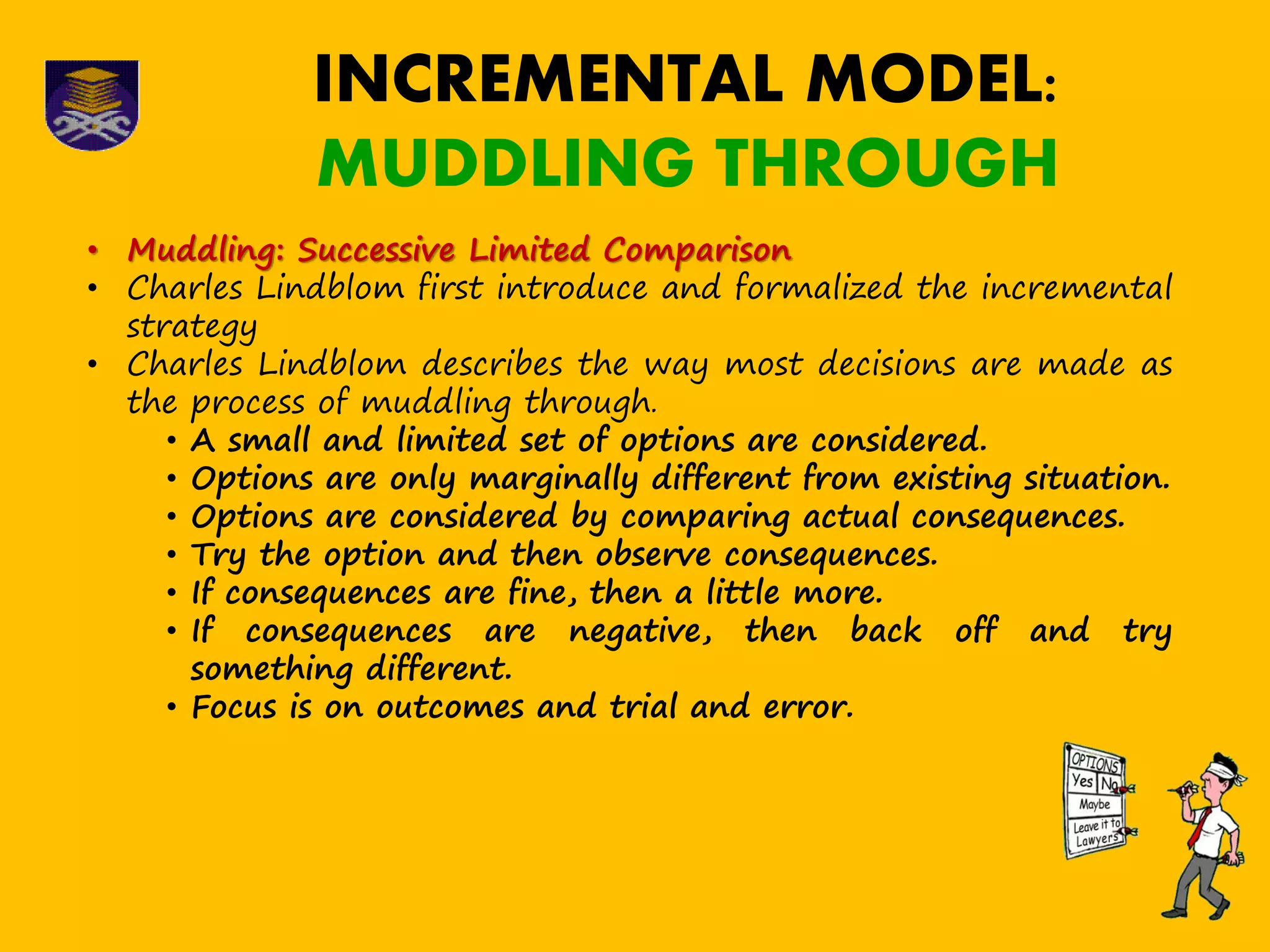 INCREMENTAL MODEL:
MUDDLING THROUGH
• Muddling: Successive Limited Comparison
• Charles Lindblom first introduce and formalized the incremental
strategy
• Charles Lindblom describes the way most decisions are made as
the process of muddling through.
• A small and limited set of options are considered.
• Options are only marginally different from existing situation.
• Options are considered by comparing actual consequences.
• Try the option and then observe consequences.
• If consequences are fine, then a little more.
• If consequences are negative, then back off and try
something different.
• Focus is on outcomes and trial and error.
 