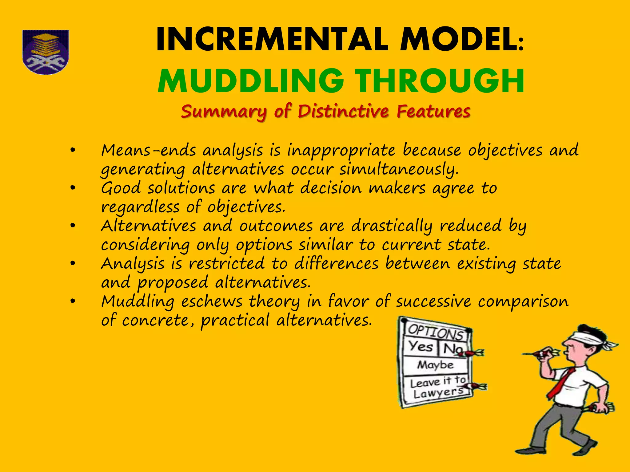INCREMENTAL MODEL:
MUDDLING THROUGH
Summary of Distinctive Features
• Means-ends analysis is inappropriate because objectives and
generating alternatives occur simultaneously.
• Good solutions are what decision makers agree to
regardless of objectives.
• Alternatives and outcomes are drastically reduced by
considering only options similar to current state.
• Analysis is restricted to differences between existing state
and proposed alternatives.
• Muddling eschews theory in favor of successive comparison
of concrete, practical alternatives.
 