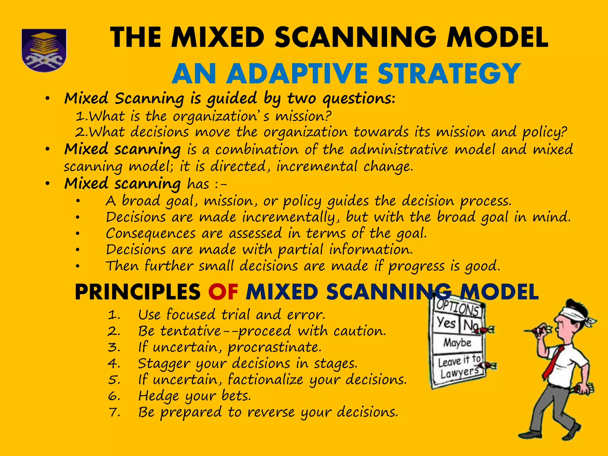 THE MIXED SCANNING MODEL
AN ADAPTIVE STRATEGY
• Mixed Scanning is guided by two questions:
1.What is the organization’s mission?
2.What decisions move the organization towards its mission and policy?
• Mixed scanning is a combination of the administrative model and mixed
scanning model; it is directed, incremental change.
• Mixed scanning has :-
• A broad goal, mission, or policy guides the decision process.
• Decisions are made incrementally, but with the broad goal in mind.
• Consequences are assessed in terms of the goal.
• Decisions are made with partial information.
• Then further small decisions are made if progress is good.
PRINCIPLES OF MIXED SCANNING MODEL
1. Use focused trial and error.
2. Be tentative--proceed with caution.
3. If uncertain, procrastinate.
4. Stagger your decisions in stages.
5. If uncertain, factionalize your decisions.
6. Hedge your bets.
7. Be prepared to reverse your decisions.
 
