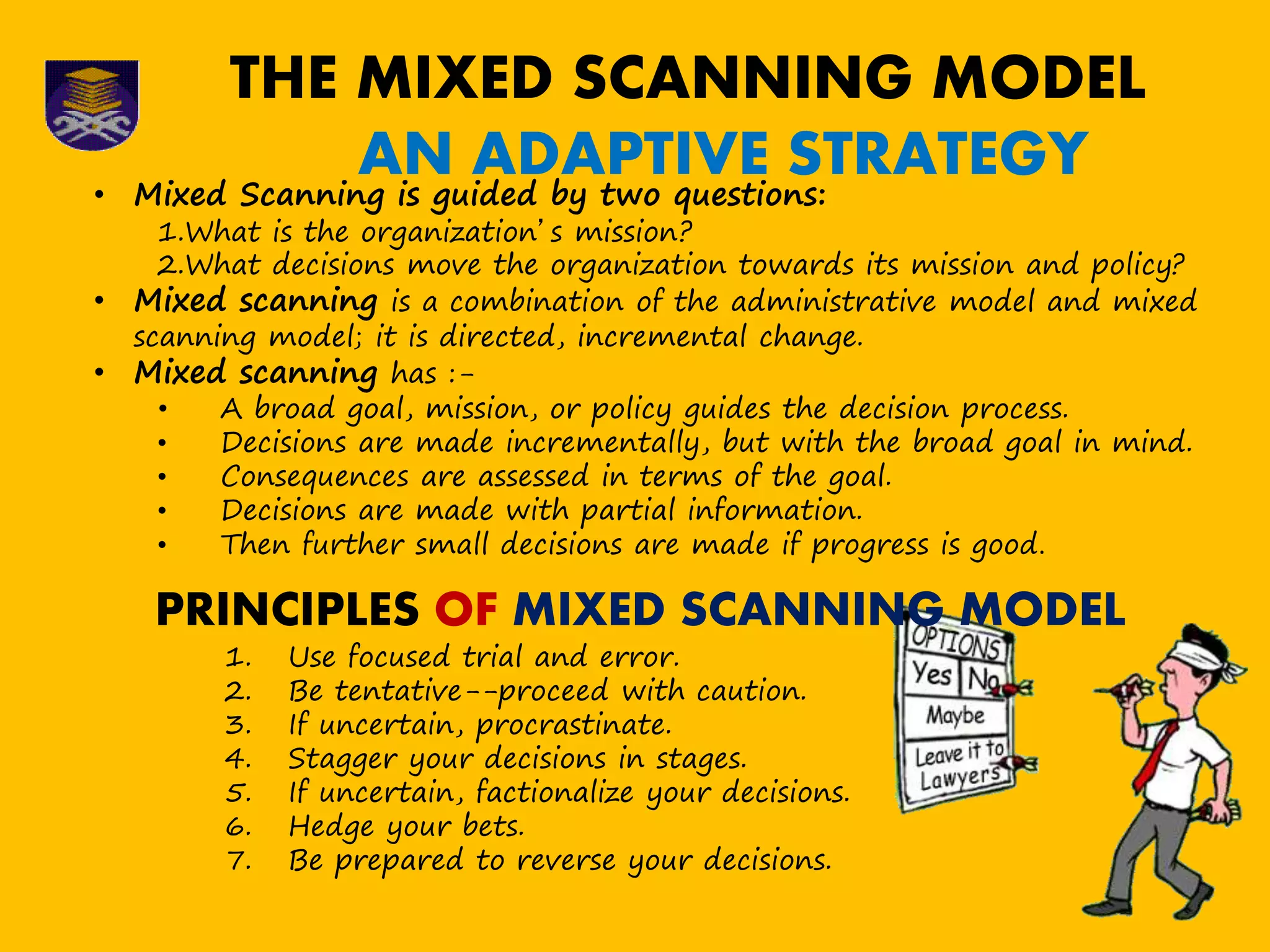 THE MIXED SCANNING MODEL
AN ADAPTIVE STRATEGY• Mixed Scanning is guided by two questions:
1.What is the organization’s mission?
2.What decisions move the organization towards its mission and policy?
• Mixed scanning is a combination of the administrative model and mixed
scanning model; it is directed, incremental change.
• Mixed scanning has :-
• A broad goal, mission, or policy guides the decision process.
• Decisions are made incrementally, but with the broad goal in mind.
• Consequences are assessed in terms of the goal.
• Decisions are made with partial information.
• Then further small decisions are made if progress is good.
PRINCIPLES OF MIXED SCANNING MODEL
1. Use focused trial and error.
2. Be tentative--proceed with caution.
3. If uncertain, procrastinate.
4. Stagger your decisions in stages.
5. If uncertain, factionalize your decisions.
6. Hedge your bets.
7. Be prepared to reverse your decisions.
 