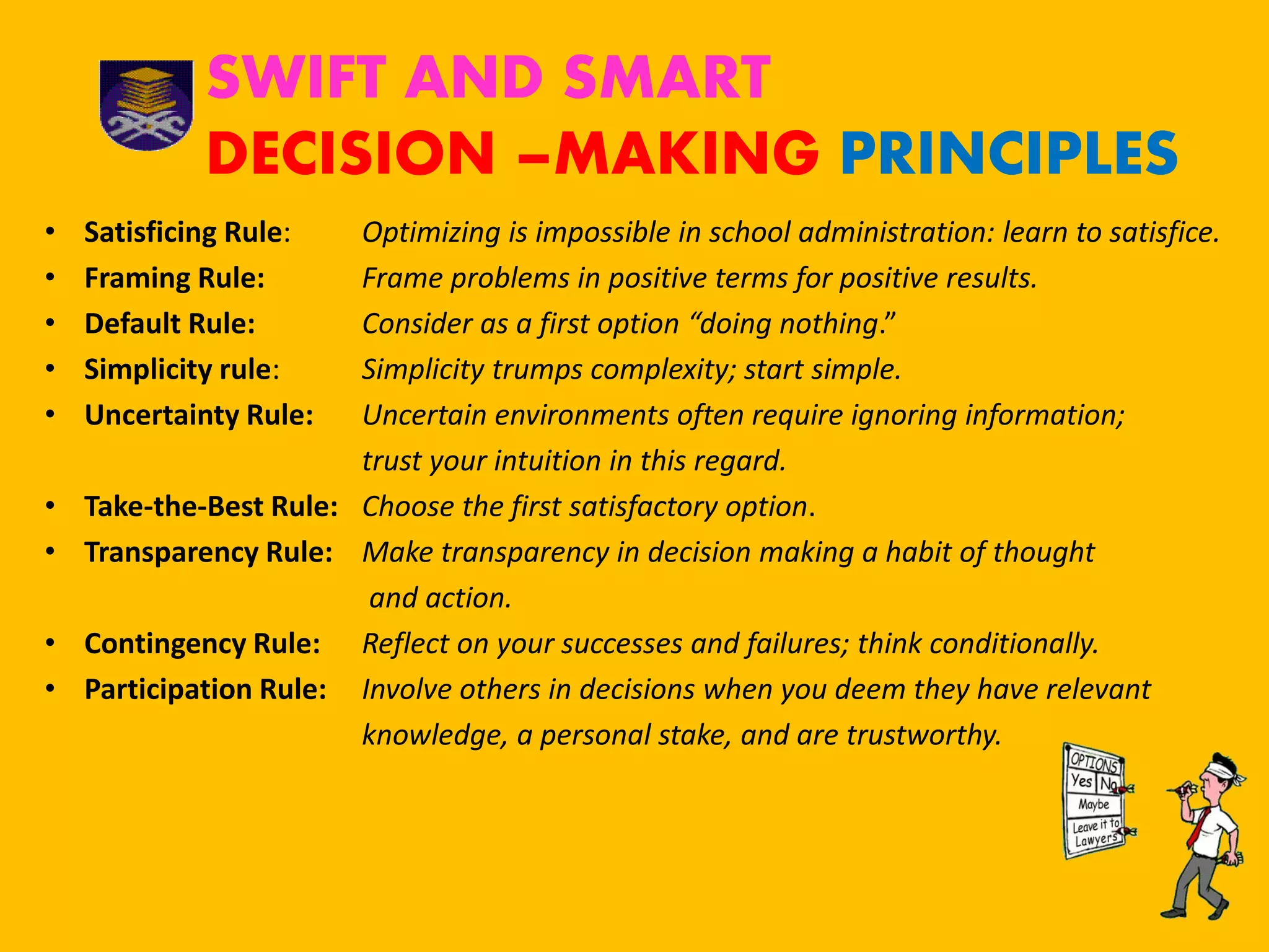 SWIFT AND SMART
DECISION –MAKING PRINCIPLES
• Satisficing Rule: Optimizing is impossible in school administration: learn to satisfice.
• Framing Rule: Frame problems in positive terms for positive results.
• Default Rule: Consider as a first option “doing nothing.”
• Simplicity rule: Simplicity trumps complexity; start simple.
• Uncertainty Rule: Uncertain environments often require ignoring information;
trust your intuition in this regard.
• Take-the-Best Rule: Choose the first satisfactory option.
• Transparency Rule: Make transparency in decision making a habit of thought
and action.
• Contingency Rule: Reflect on your successes and failures; think conditionally.
• Participation Rule: Involve others in decisions when you deem they have relevant
knowledge, a personal stake, and are trustworthy.
 