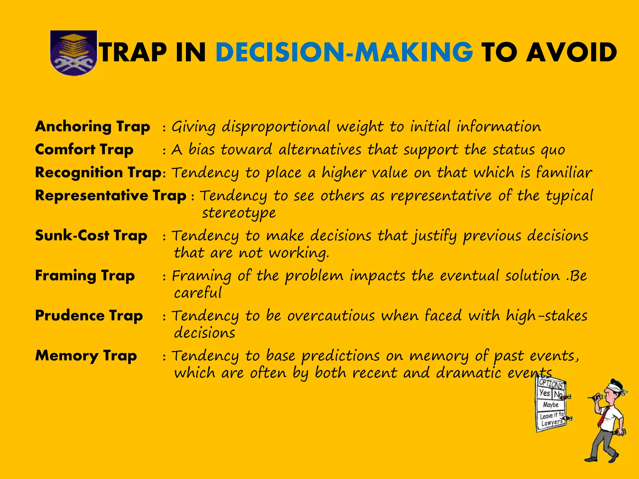 TRAP IN DECISION-MAKING TO AVOID
Anchoring Trap : Giving disproportional weight to initial information
Comfort Trap : A bias toward alternatives that support the status quo
Recognition Trap: Tendency to place a higher value on that which is familiar
Representative Trap : Tendency to see others as representative of the typical
stereotype
Sunk-Cost Trap : Tendency to make decisions that justify previous decisions
that are not working.
Framing Trap : Framing of the problem impacts the eventual solution .Be
careful
Prudence Trap : Tendency to be overcautious when faced with high-stakes
decisions
Memory Trap : Tendency to base predictions on memory of past events,
which are often by both recent and dramatic events
 