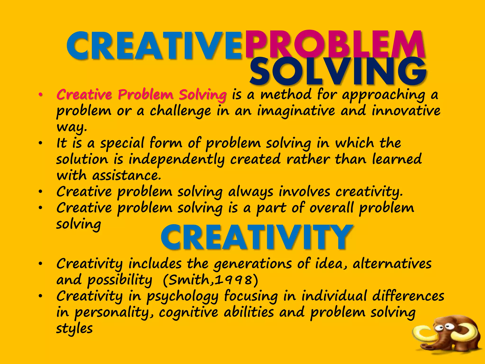 CREATIVEPROBLEM
SOLVING• Creative Problem Solving is a method for approaching a
problem or a challenge in an imaginative and innovative
way.
• It is a special form of problem solving in which the
solution is independently created rather than learned
with assistance.
• Creative problem solving always involves creativity.
• Creative problem solving is a part of overall problem
solving
CREATIVITY
• Creativity includes the generations of idea, alternatives
and possibility (Smith,1998)
• Creativity in psychology focusing in individual differences
in personality, cognitive abilities and problem solving
styles
 