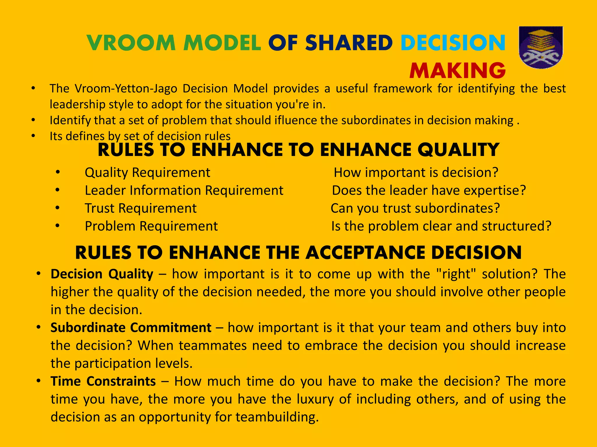 VROOM MODEL OF SHARED DECISION
MAKING
• The Vroom-Yetton-Jago Decision Model provides a useful framework for identifying the best
leadership style to adopt for the situation you're in.
• Identify that a set of problem that should ifluence the subordinates in decision making .
• Its defines by set of decision rules
RULES TO ENHANCE TO ENHANCE QUALITY
• Quality Requirement How important is decision?
• Leader Information Requirement Does the leader have expertise?
• Trust Requirement Can you trust subordinates?
• Problem Requirement Is the problem clear and structured?
RULES TO ENHANCE THE ACCEPTANCE DECISION
• Decision Quality – how important is it to come up with the "right" solution? The
higher the quality of the decision needed, the more you should involve other people
in the decision.
• Subordinate Commitment – how important is it that your team and others buy into
the decision? When teammates need to embrace the decision you should increase
the participation levels.
• Time Constraints – How much time do you have to make the decision? The more
time you have, the more you have the luxury of including others, and of using the
decision as an opportunity for teambuilding.
 