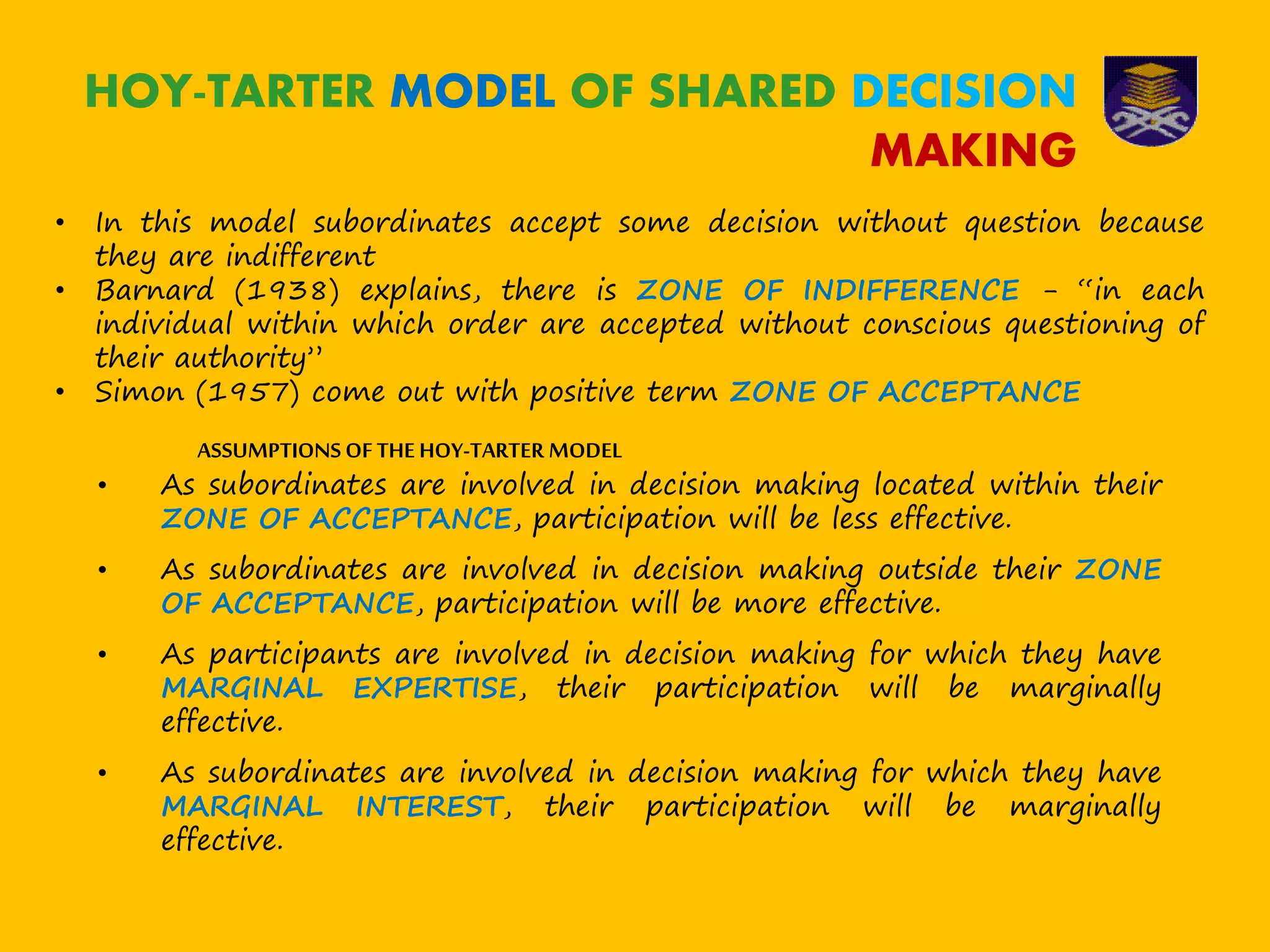 • In this model subordinates accept some decision without question because
they are indifferent
• Barnard (1938) explains, there is ZONE OF INDIFFERENCE - “in each
individual within which order are accepted without conscious questioning of
their authority”
• Simon (1957) come out with positive term ZONE OF ACCEPTANCE
HOY-TARTER MODEL OF SHARED DECISION
MAKING
ASSUMPTIONS OF THE HOY-TARTER MODEL
• As subordinates are involved in decision making located within their
ZONE OF ACCEPTANCE, participation will be less effective.
• As subordinates are involved in decision making outside their ZONE
OF ACCEPTANCE, participation will be more effective.
• As participants are involved in decision making for which they have
MARGINAL EXPERTISE, their participation will be marginally
effective.
• As subordinates are involved in decision making for which they have
MARGINAL INTEREST, their participation will be marginally
effective.
 