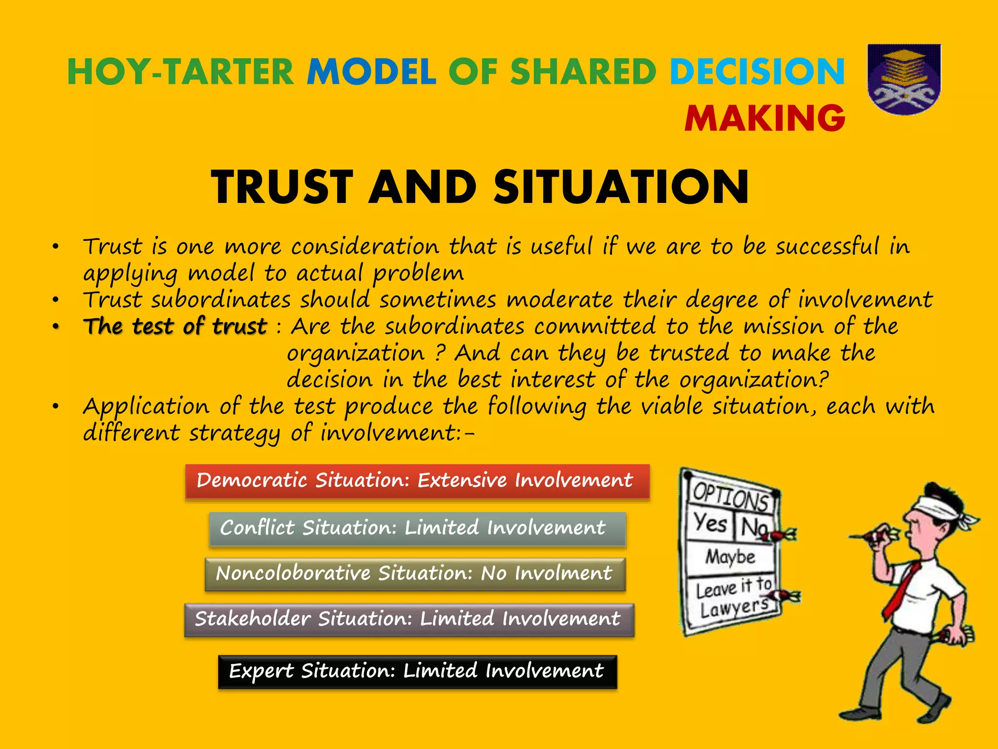 HOY-TARTER MODEL OF SHARED DECISION
MAKING
TRUST AND SITUATION
• Trust is one more consideration that is useful if we are to be successful in
applying model to actual problem
• Trust subordinates should sometimes moderate their degree of involvement
• The test of trust : Are the subordinates committed to the mission of the
organization ? And can they be trusted to make the
decision in the best interest of the organization?
• Application of the test produce the following the viable situation, each with
different strategy of involvement:-
Democratic Situation: Extensive Involvement
Conflict Situation: Limited Involvement
Noncoloborative Situation: No Involment
Stakeholder Situation: Limited Involvement
Expert Situation: Limited Involvement
 
