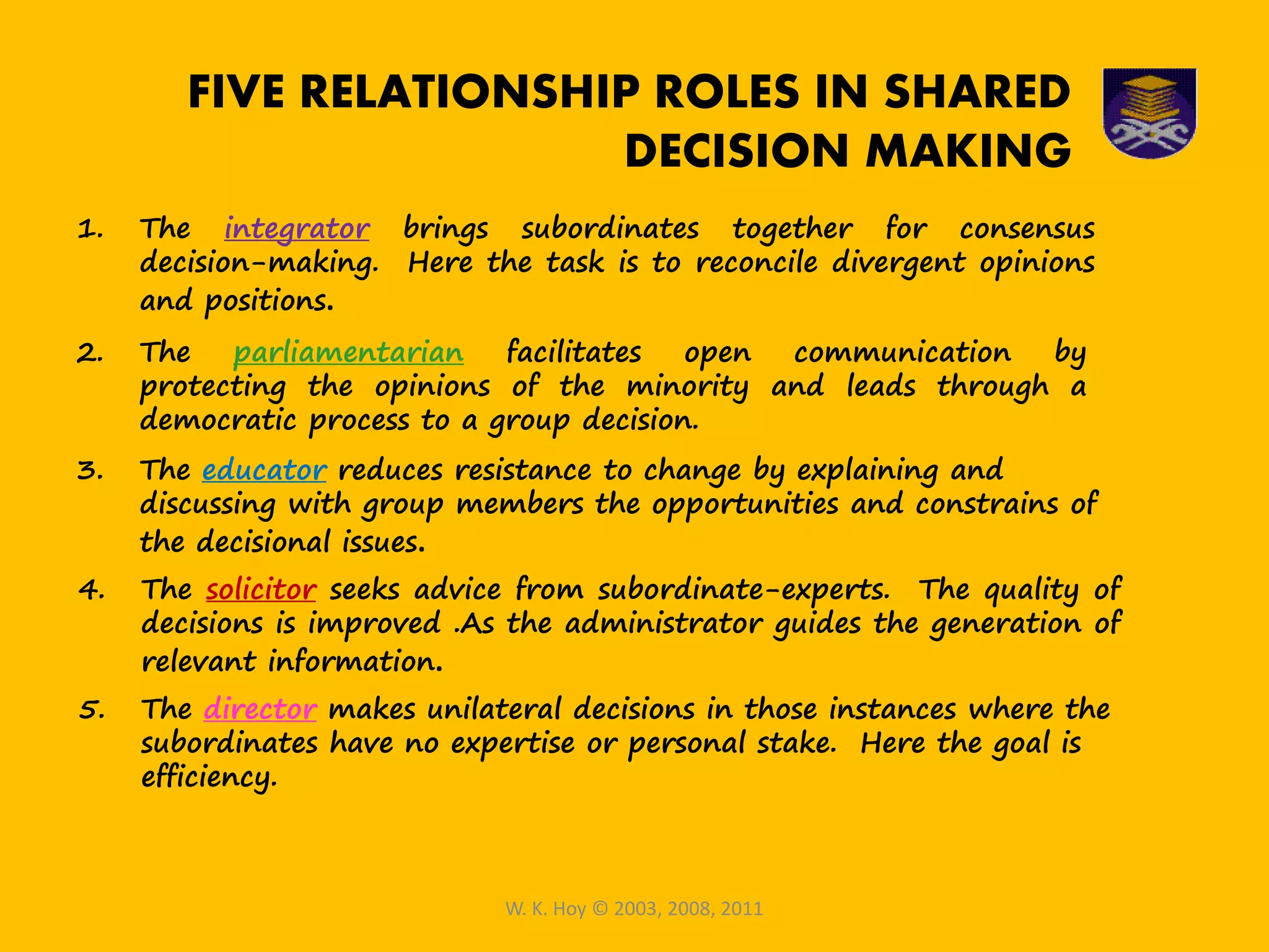 1. The integrator brings subordinates together for consensus
decision-making. Here the task is to reconcile divergent opinions
and positions.
2. The parliamentarian facilitates open communication by
protecting the opinions of the minority and leads through a
democratic process to a group decision.
3. The educator reduces resistance to change by explaining and
discussing with group members the opportunities and constrains of
the decisional issues.
4. The solicitor seeks advice from subordinate-experts. The quality of
decisions is improved .As the administrator guides the generation of
relevant information.
5. The director makes unilateral decisions in those instances where the
subordinates have no expertise or personal stake. Here the goal is
efficiency.
W. K. Hoy © 2003, 2008, 2011
FIVE RELATIONSHIP ROLES IN SHARED
DECISION MAKING
 