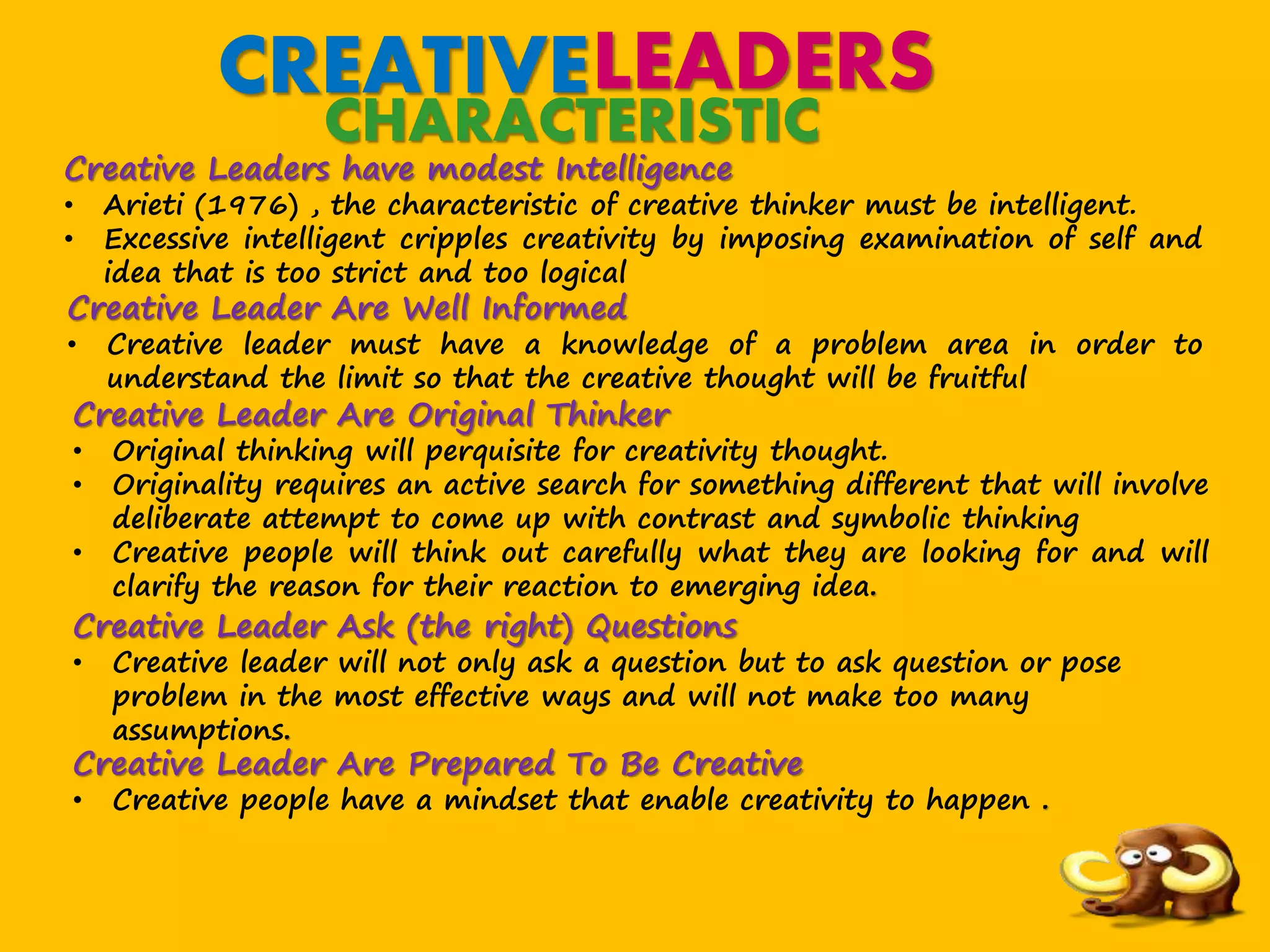 CREATIVELEADERS
CHARACTERISTIC
Creative Leaders have modest Intelligence
• Arieti (1976) , the characteristic of creative thinker must be intelligent.
• Excessive intelligent cripples creativity by imposing examination of self and
idea that is too strict and too logical
Creative Leader Are Well Informed
• Creative leader must have a knowledge of a problem area in order to
understand the limit so that the creative thought will be fruitful
Creative Leader Are Original Thinker
• Original thinking will perquisite for creativity thought.
• Originality requires an active search for something different that will involve
deliberate attempt to come up with contrast and symbolic thinking
• Creative people will think out carefully what they are looking for and will
clarify the reason for their reaction to emerging idea.
Creative Leader Ask (the right) Questions
• Creative leader will not only ask a question but to ask question or pose
problem in the most effective ways and will not make too many
assumptions.
Creative Leader Are Prepared To Be Creative
• Creative people have a mindset that enable creativity to happen .
 
