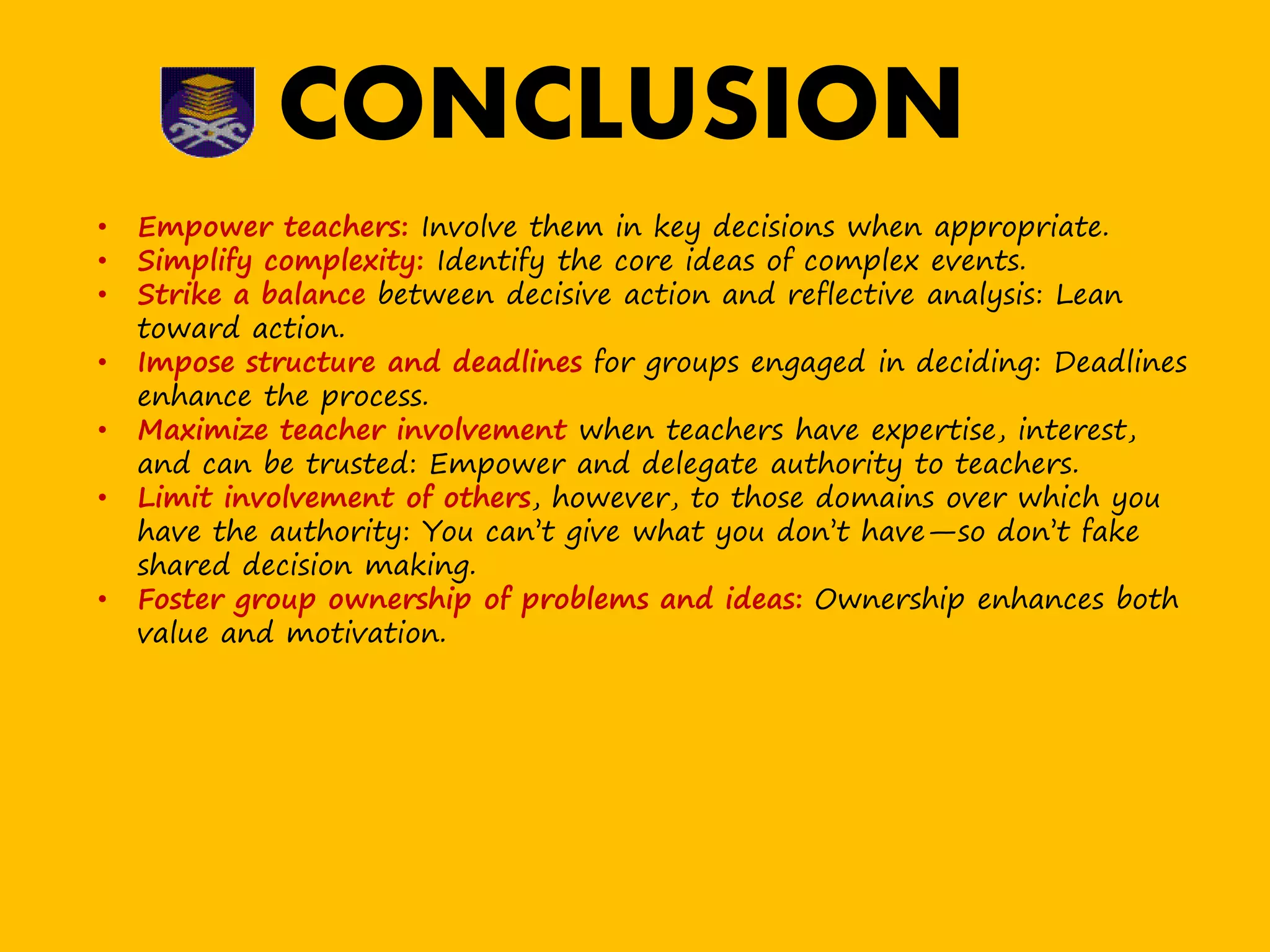 • Empower teachers: Involve them in key decisions when appropriate.
• Simplify complexity: Identify the core ideas of complex events.
• Strike a balance between decisive action and reflective analysis: Lean
toward action.
• Impose structure and deadlines for groups engaged in deciding: Deadlines
enhance the process.
• Maximize teacher involvement when teachers have expertise, interest,
and can be trusted: Empower and delegate authority to teachers.
• Limit involvement of others, however, to those domains over which you
have the authority: You can’t give what you don’t have—so don’t fake
shared decision making.
• Foster group ownership of problems and ideas: Ownership enhances both
value and motivation.
CONCLUSION
 