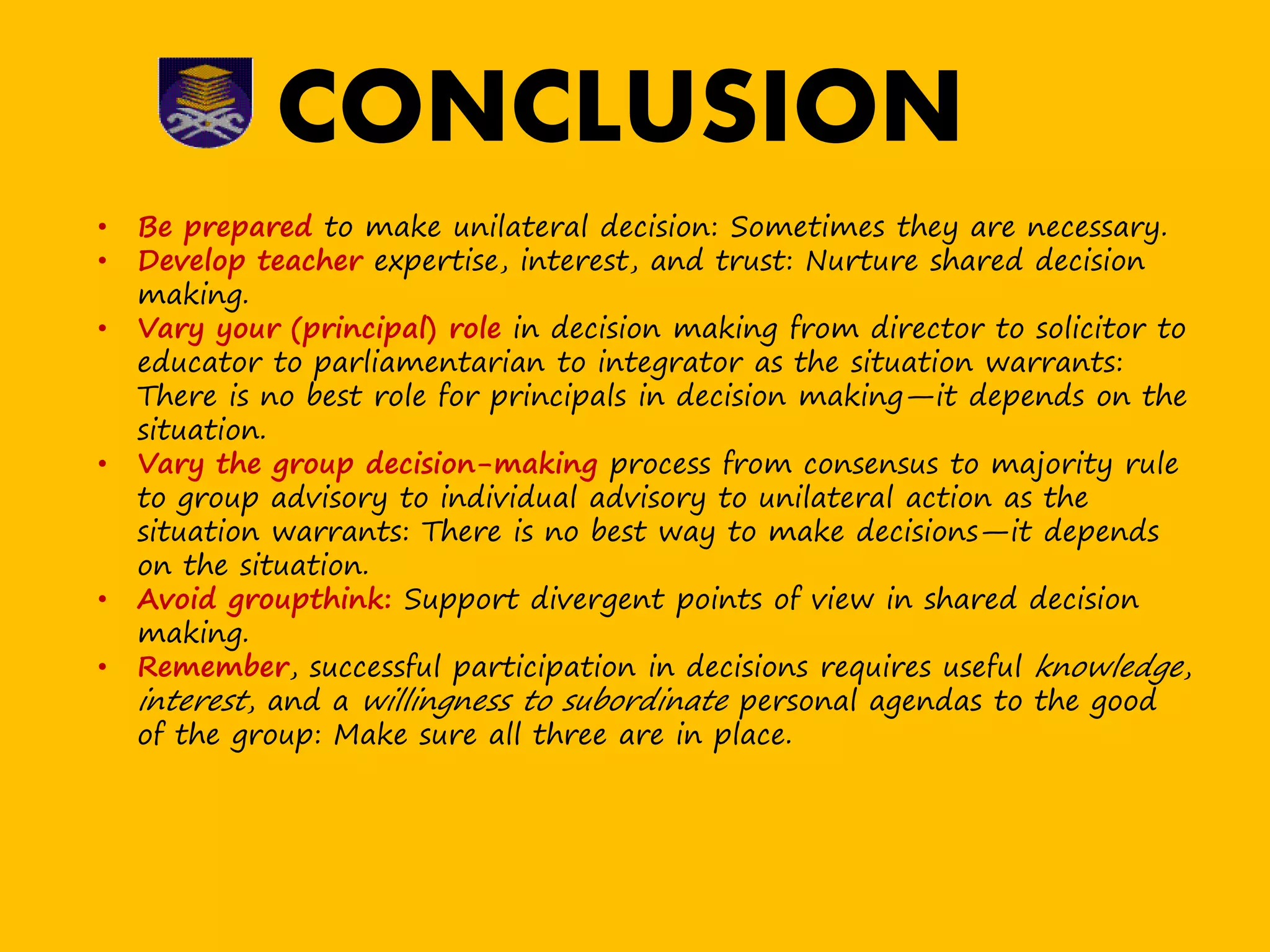 • Be prepared to make unilateral decision: Sometimes they are necessary.
• Develop teacher expertise, interest, and trust: Nurture shared decision
making.
• Vary your (principal) role in decision making from director to solicitor to
educator to parliamentarian to integrator as the situation warrants:
There is no best role for principals in decision making—it depends on the
situation.
• Vary the group decision-making process from consensus to majority rule
to group advisory to individual advisory to unilateral action as the
situation warrants: There is no best way to make decisions—it depends
on the situation.
• Avoid groupthink: Support divergent points of view in shared decision
making.
• Remember, successful participation in decisions requires useful knowledge,
interest, and a willingness to subordinate personal agendas to the good
of the group: Make sure all three are in place.
CONCLUSION
 