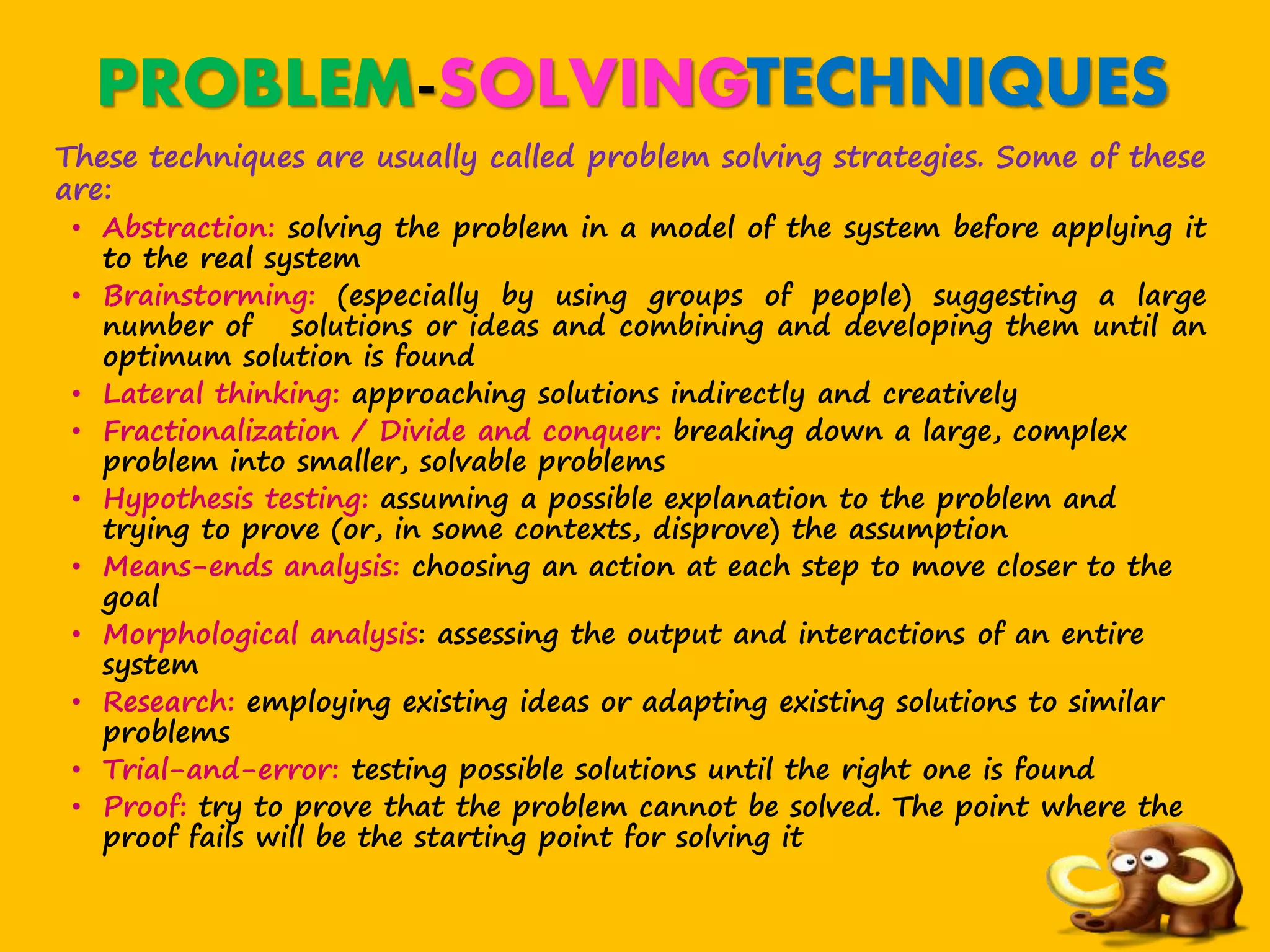 PROBLEM-SOLVINGTECHNIQUES
These techniques are usually called problem solving strategies. Some of these
are:
• Abstraction: solving the problem in a model of the system before applying it
to the real system
• Brainstorming: (especially by using groups of people) suggesting a large
number of solutions or ideas and combining and developing them until an
optimum solution is found
• Lateral thinking: approaching solutions indirectly and creatively
• Fractionalization / Divide and conquer: breaking down a large, complex
problem into smaller, solvable problems
• Hypothesis testing: assuming a possible explanation to the problem and
trying to prove (or, in some contexts, disprove) the assumption
• Means-ends analysis: choosing an action at each step to move closer to the
goal
• Morphological analysis: assessing the output and interactions of an entire
system
• Research: employing existing ideas or adapting existing solutions to similar
problems
• Trial-and-error: testing possible solutions until the right one is found
• Proof: try to prove that the problem cannot be solved. The point where the
proof fails will be the starting point for solving it
 