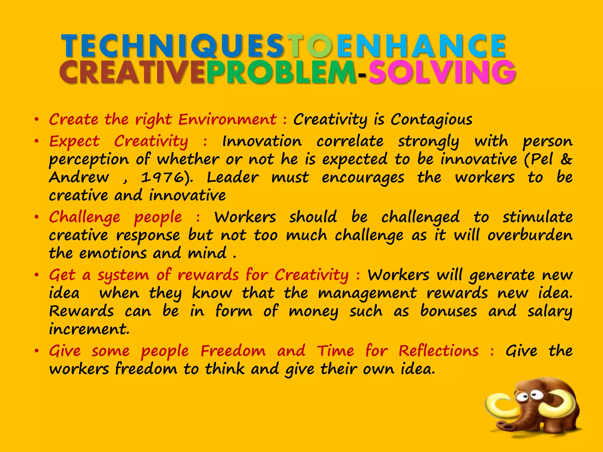 TECHNIQUESTOENHANCE
CREATIVEPROBLEM-SOLVING
• Create the right Environment : Creativity is Contagious
• Expect Creativity : Innovation correlate strongly with person
perception of whether or not he is expected to be innovative (Pel &
Andrew , 1976). Leader must encourages the workers to be
creative and innovative
• Challenge people : Workers should be challenged to stimulate
creative response but not too much challenge as it will overburden
the emotions and mind .
• Get a system of rewards for Creativity : Workers will generate new
idea when they know that the management rewards new idea.
Rewards can be in form of money such as bonuses and salary
increment.
• Give some people Freedom and Time for Reflections : Give the
workers freedom to think and give their own idea.
 